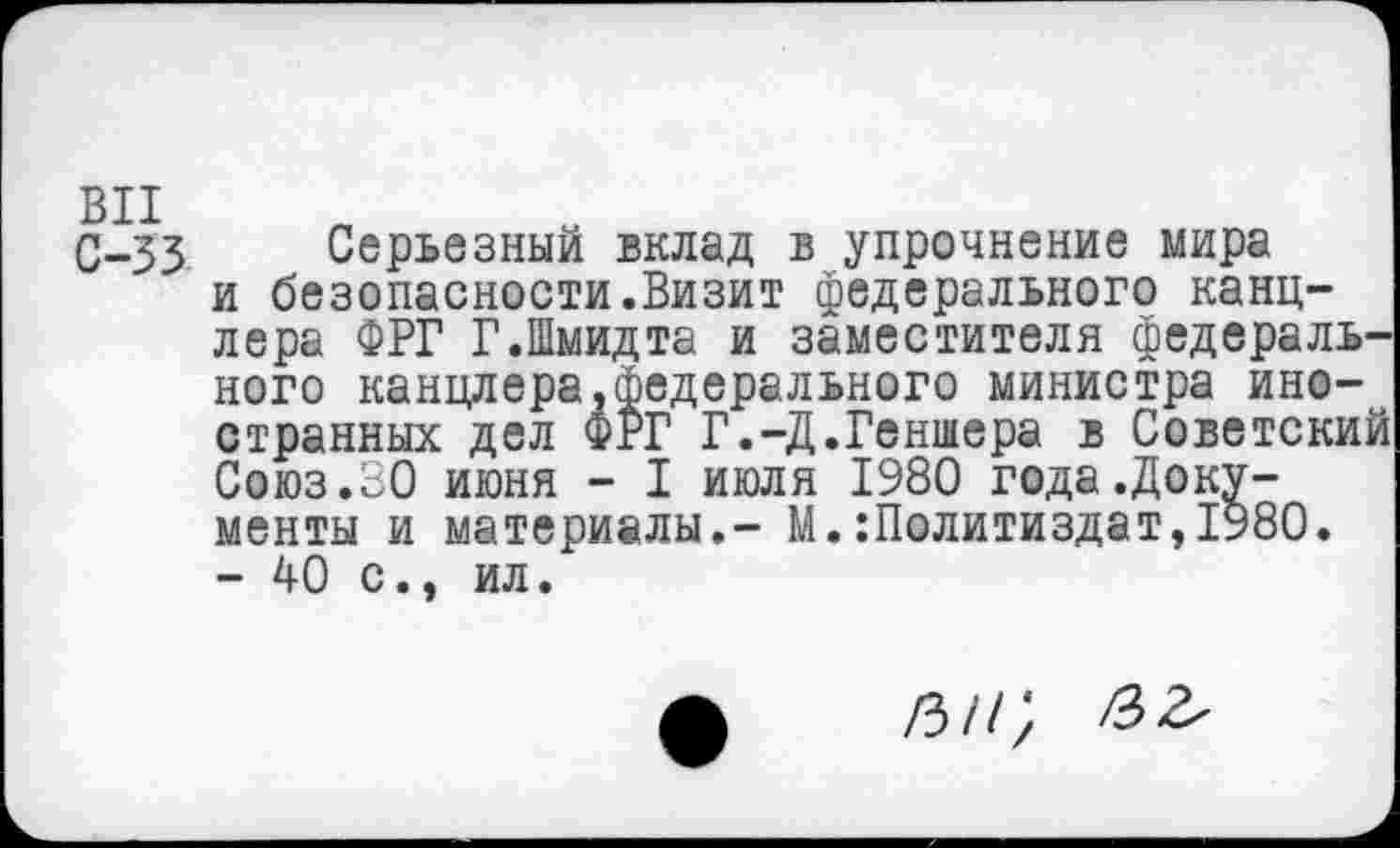 ﻿С-33 Серьезный вклад в упрочнение мира и безопасности.Визит федерального канцлера ФРГ Г.Шмидта и заместителя федерального канцлера,федерального министра иностранных дел ФРГ Г.-Д.Геншера в Советский Союз.ВО июня - I июля 1980 года.Документы и материалы.- М.Политиздат,1980. - 40 с., ил.
/3//>